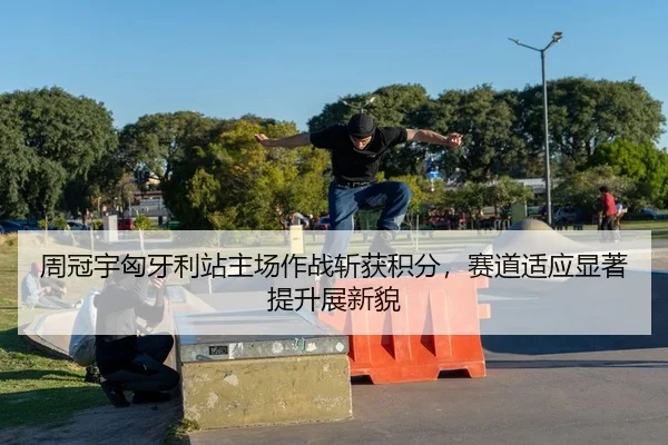 周冠宇匈牙利站主场作战斩获积分，赛道适应显著提升展新貌
